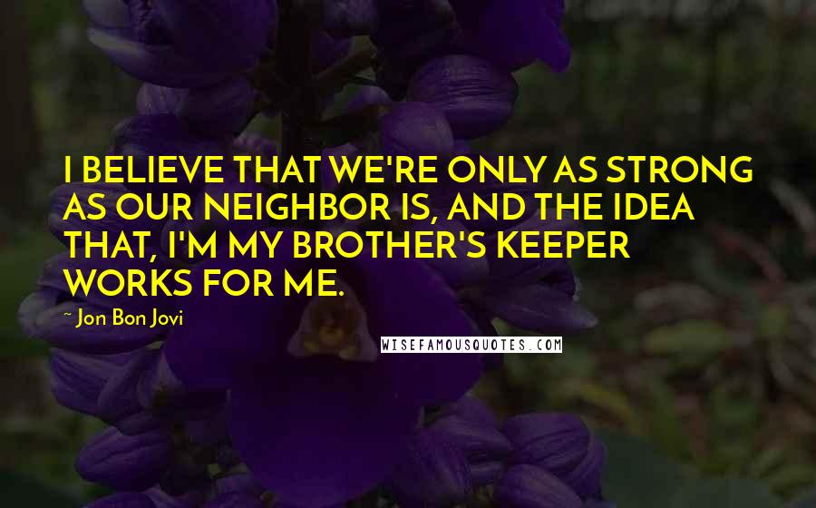 Jon Bon Jovi Quotes: I BELIEVE THAT WE'RE ONLY AS STRONG AS OUR NEIGHBOR IS, AND THE IDEA THAT, I'M MY BROTHER'S KEEPER WORKS FOR ME.