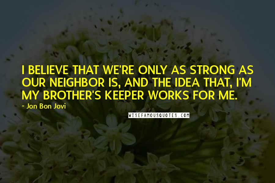 Jon Bon Jovi Quotes: I BELIEVE THAT WE'RE ONLY AS STRONG AS OUR NEIGHBOR IS, AND THE IDEA THAT, I'M MY BROTHER'S KEEPER WORKS FOR ME.