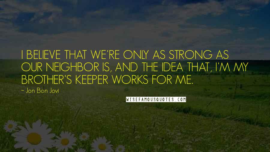 Jon Bon Jovi Quotes: I BELIEVE THAT WE'RE ONLY AS STRONG AS OUR NEIGHBOR IS, AND THE IDEA THAT, I'M MY BROTHER'S KEEPER WORKS FOR ME.