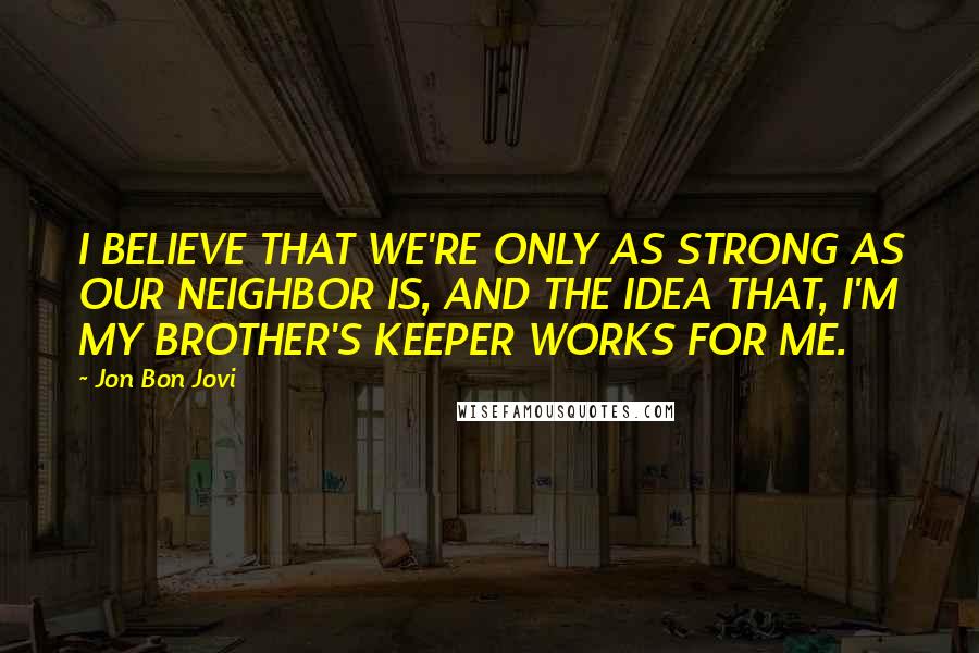 Jon Bon Jovi Quotes: I BELIEVE THAT WE'RE ONLY AS STRONG AS OUR NEIGHBOR IS, AND THE IDEA THAT, I'M MY BROTHER'S KEEPER WORKS FOR ME.