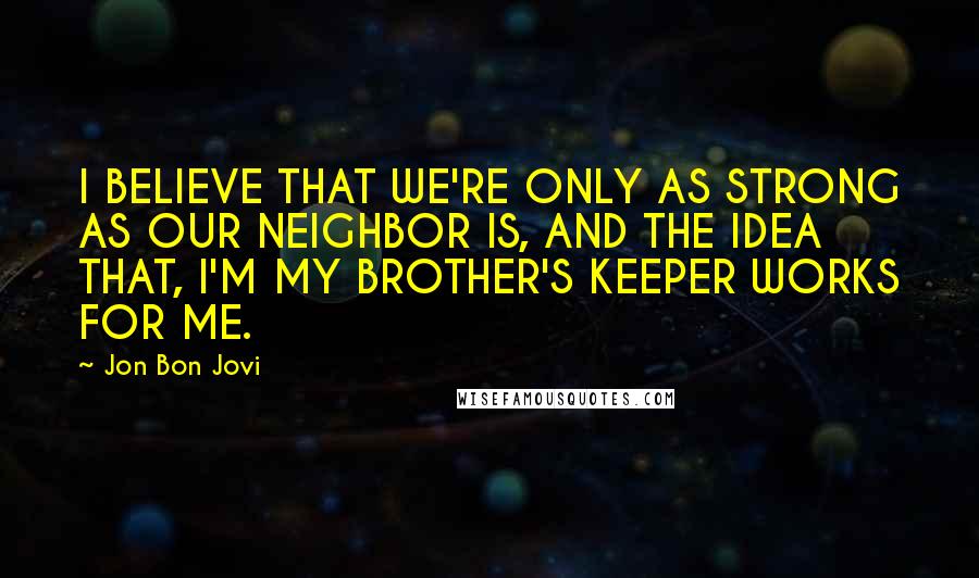 Jon Bon Jovi Quotes: I BELIEVE THAT WE'RE ONLY AS STRONG AS OUR NEIGHBOR IS, AND THE IDEA THAT, I'M MY BROTHER'S KEEPER WORKS FOR ME.