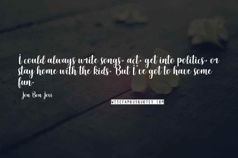 Jon Bon Jovi Quotes: I could always write songs, act, get into politics, or stay home with the kids. But I've got to have some fun.