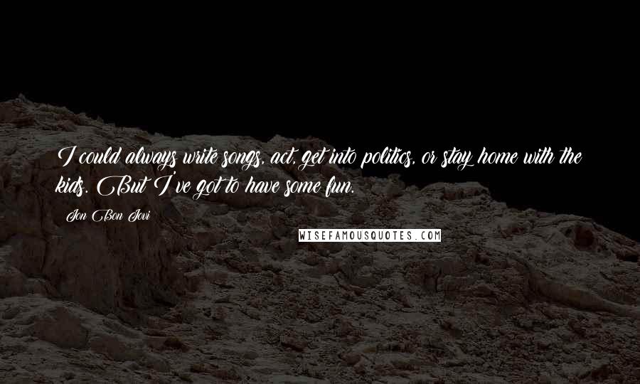 Jon Bon Jovi Quotes: I could always write songs, act, get into politics, or stay home with the kids. But I've got to have some fun.