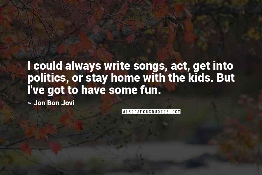 Jon Bon Jovi Quotes: I could always write songs, act, get into politics, or stay home with the kids. But I've got to have some fun.