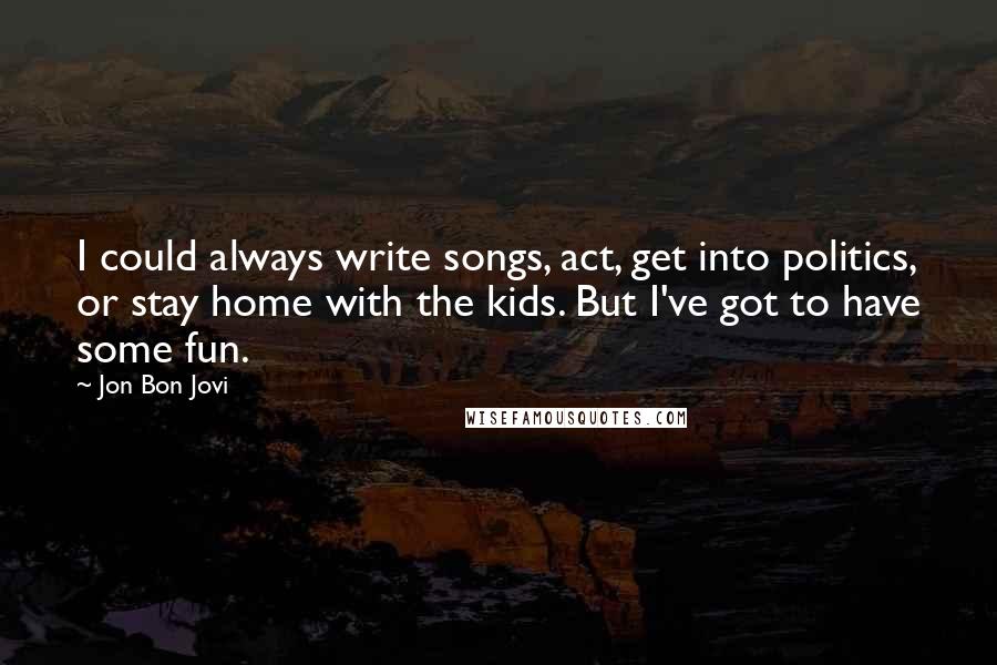 Jon Bon Jovi Quotes: I could always write songs, act, get into politics, or stay home with the kids. But I've got to have some fun.