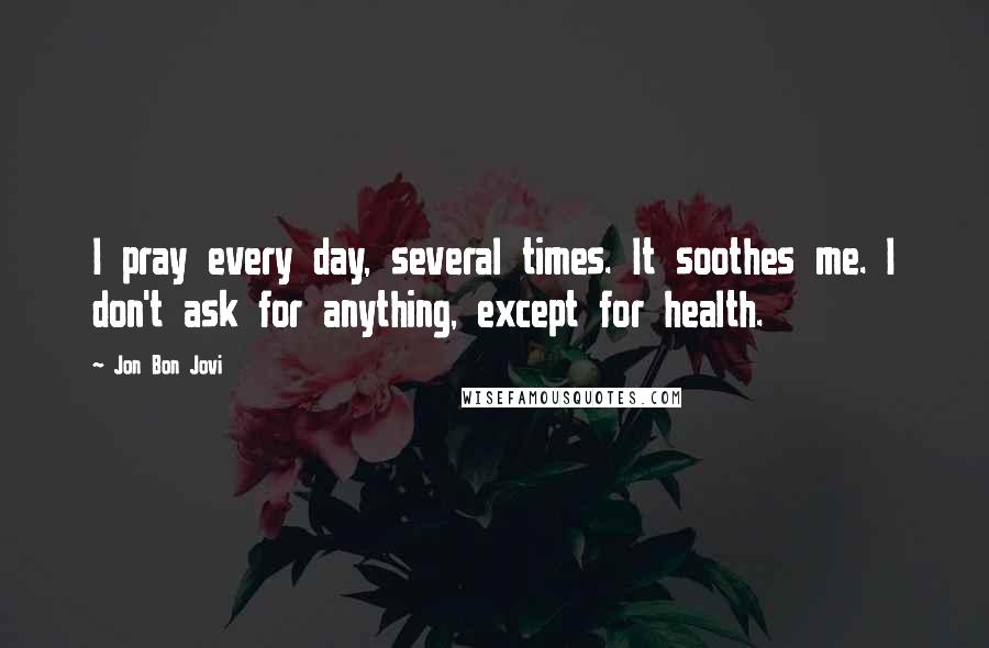 Jon Bon Jovi Quotes: I pray every day, several times. It soothes me. I don't ask for anything, except for health.