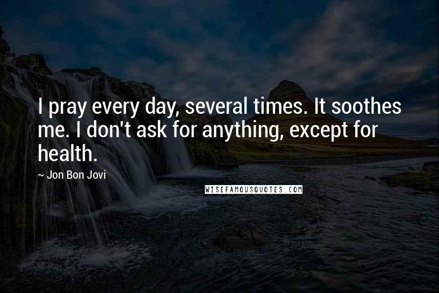 Jon Bon Jovi Quotes: I pray every day, several times. It soothes me. I don't ask for anything, except for health.