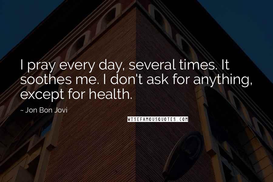 Jon Bon Jovi Quotes: I pray every day, several times. It soothes me. I don't ask for anything, except for health.