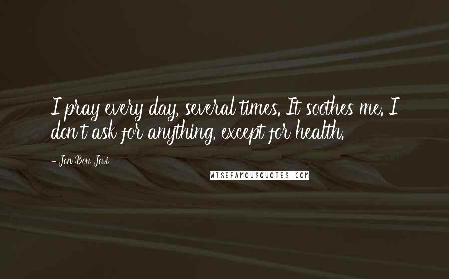 Jon Bon Jovi Quotes: I pray every day, several times. It soothes me. I don't ask for anything, except for health.