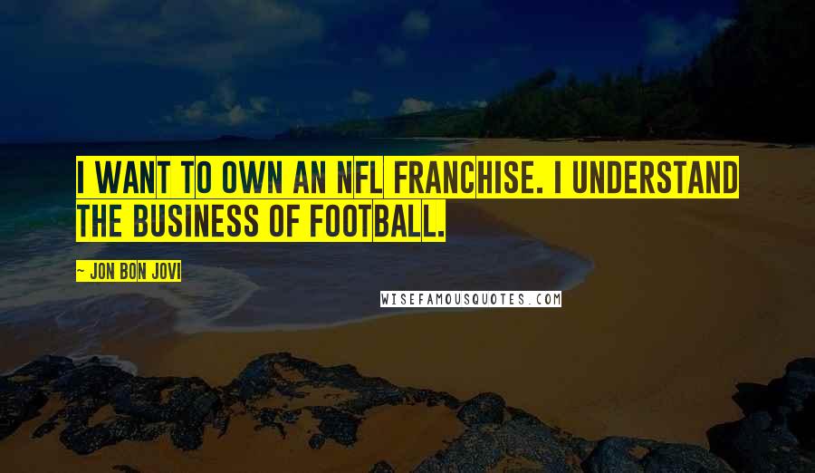 Jon Bon Jovi Quotes: I want to own an NFL franchise. I understand the business of football.