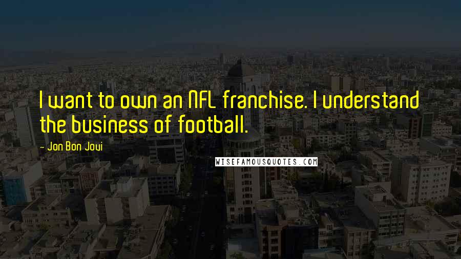 Jon Bon Jovi Quotes: I want to own an NFL franchise. I understand the business of football.