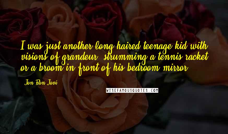 Jon Bon Jovi Quotes: I was just another long-haired teenage kid with visions of grandeur, strumming a tennis racket or a broom in front of his bedroom mirror.