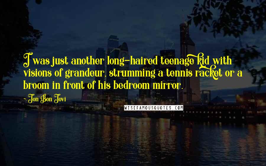 Jon Bon Jovi Quotes: I was just another long-haired teenage kid with visions of grandeur, strumming a tennis racket or a broom in front of his bedroom mirror.