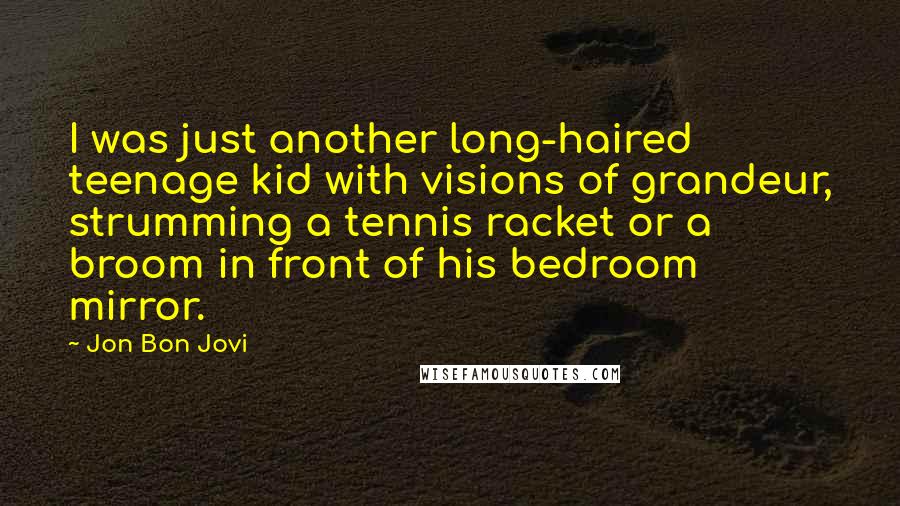 Jon Bon Jovi Quotes: I was just another long-haired teenage kid with visions of grandeur, strumming a tennis racket or a broom in front of his bedroom mirror.