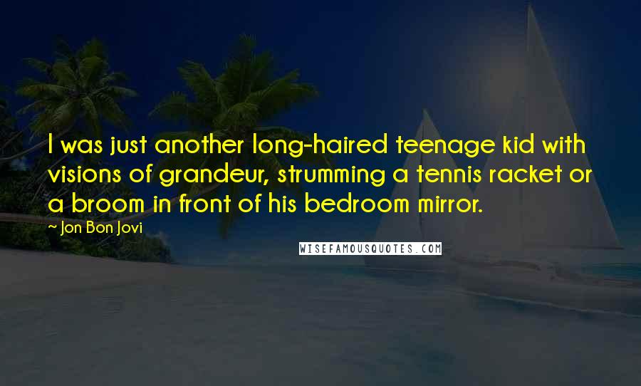 Jon Bon Jovi Quotes: I was just another long-haired teenage kid with visions of grandeur, strumming a tennis racket or a broom in front of his bedroom mirror.