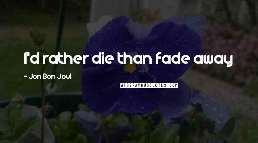Jon Bon Jovi Quotes: I'd rather die than fade away