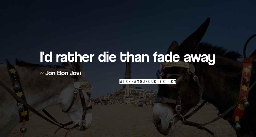 Jon Bon Jovi Quotes: I'd rather die than fade away
