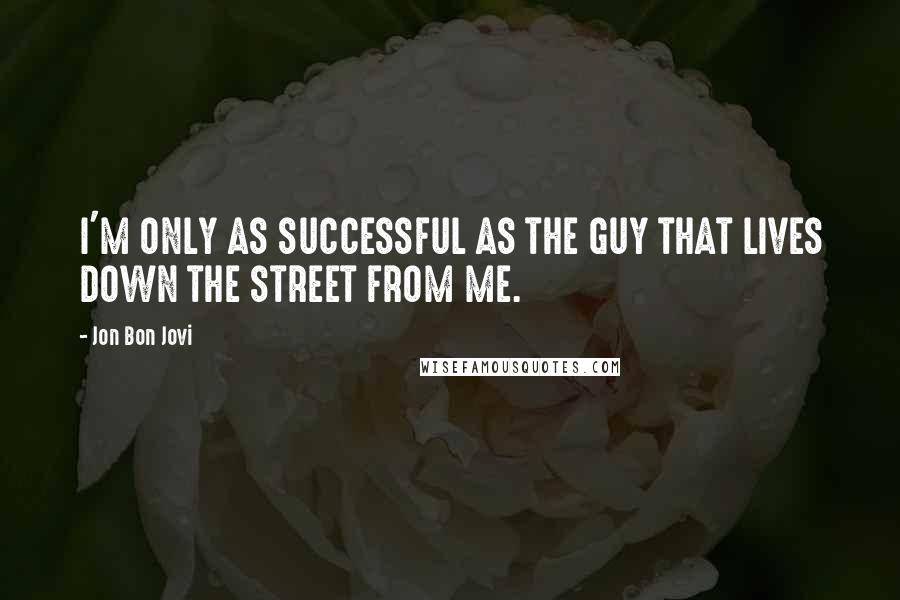 Jon Bon Jovi Quotes: I'M ONLY AS SUCCESSFUL AS THE GUY THAT LIVES DOWN THE STREET FROM ME.