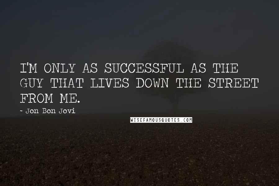 Jon Bon Jovi Quotes: I'M ONLY AS SUCCESSFUL AS THE GUY THAT LIVES DOWN THE STREET FROM ME.