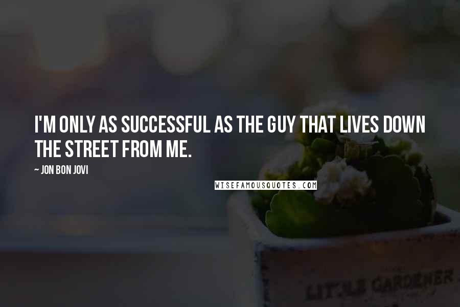 Jon Bon Jovi Quotes: I'M ONLY AS SUCCESSFUL AS THE GUY THAT LIVES DOWN THE STREET FROM ME.