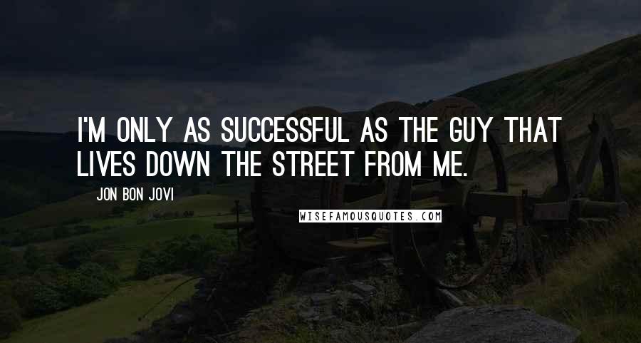 Jon Bon Jovi Quotes: I'M ONLY AS SUCCESSFUL AS THE GUY THAT LIVES DOWN THE STREET FROM ME.
