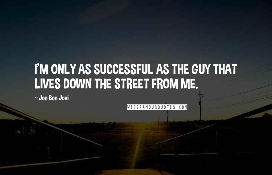Jon Bon Jovi Quotes: I'M ONLY AS SUCCESSFUL AS THE GUY THAT LIVES DOWN THE STREET FROM ME.