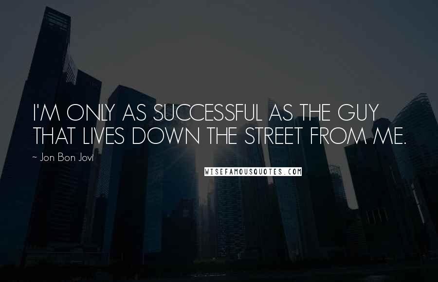 Jon Bon Jovi Quotes: I'M ONLY AS SUCCESSFUL AS THE GUY THAT LIVES DOWN THE STREET FROM ME.