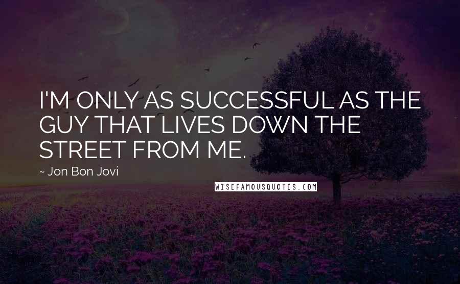 Jon Bon Jovi Quotes: I'M ONLY AS SUCCESSFUL AS THE GUY THAT LIVES DOWN THE STREET FROM ME.