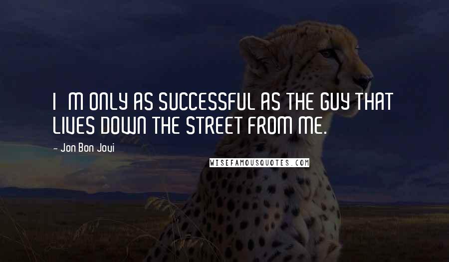 Jon Bon Jovi Quotes: I'M ONLY AS SUCCESSFUL AS THE GUY THAT LIVES DOWN THE STREET FROM ME.