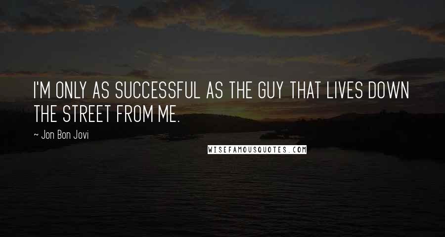 Jon Bon Jovi Quotes: I'M ONLY AS SUCCESSFUL AS THE GUY THAT LIVES DOWN THE STREET FROM ME.