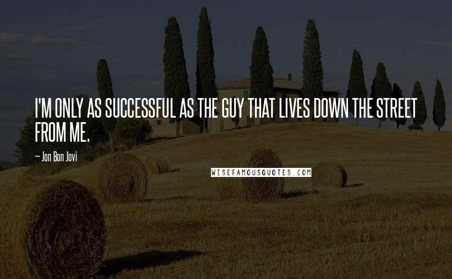 Jon Bon Jovi Quotes: I'M ONLY AS SUCCESSFUL AS THE GUY THAT LIVES DOWN THE STREET FROM ME.
