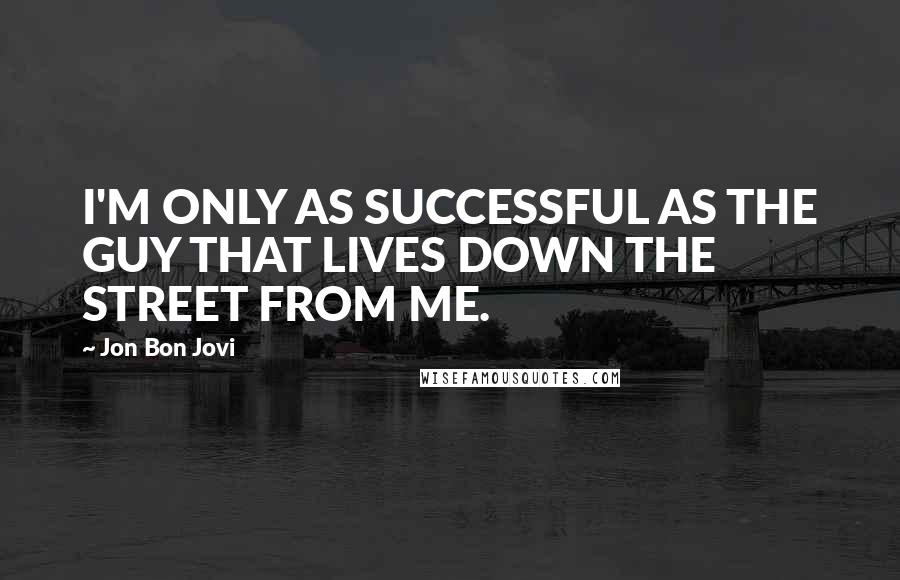 Jon Bon Jovi Quotes: I'M ONLY AS SUCCESSFUL AS THE GUY THAT LIVES DOWN THE STREET FROM ME.