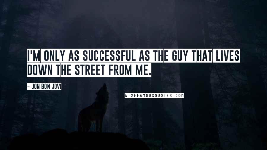 Jon Bon Jovi Quotes: I'M ONLY AS SUCCESSFUL AS THE GUY THAT LIVES DOWN THE STREET FROM ME.