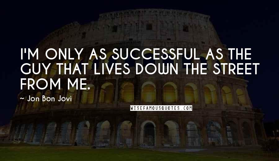 Jon Bon Jovi Quotes: I'M ONLY AS SUCCESSFUL AS THE GUY THAT LIVES DOWN THE STREET FROM ME.