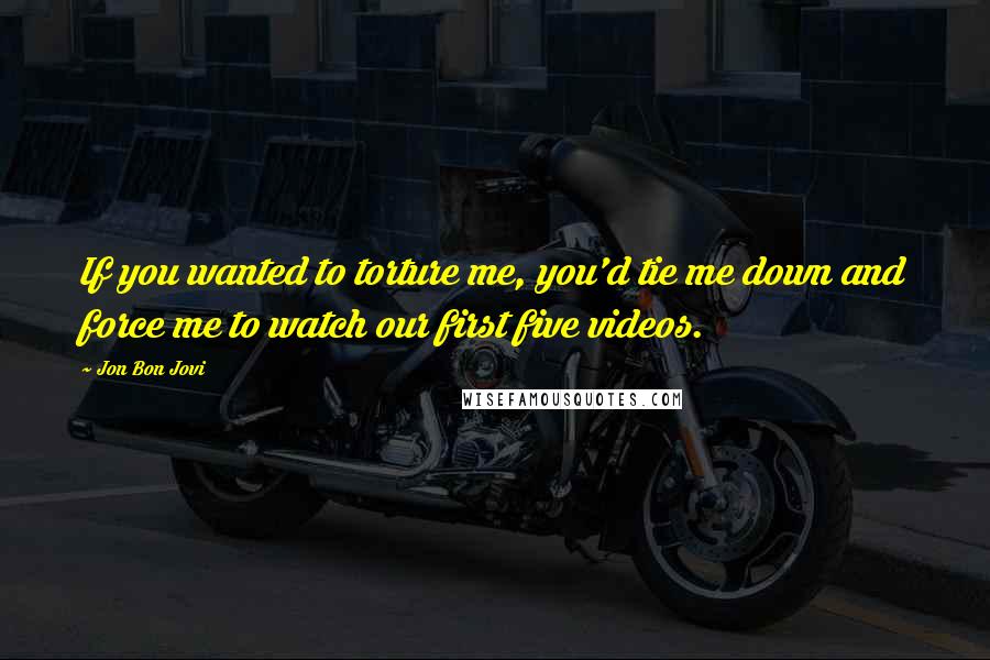 Jon Bon Jovi Quotes: If you wanted to torture me, you'd tie me down and force me to watch our first five videos.