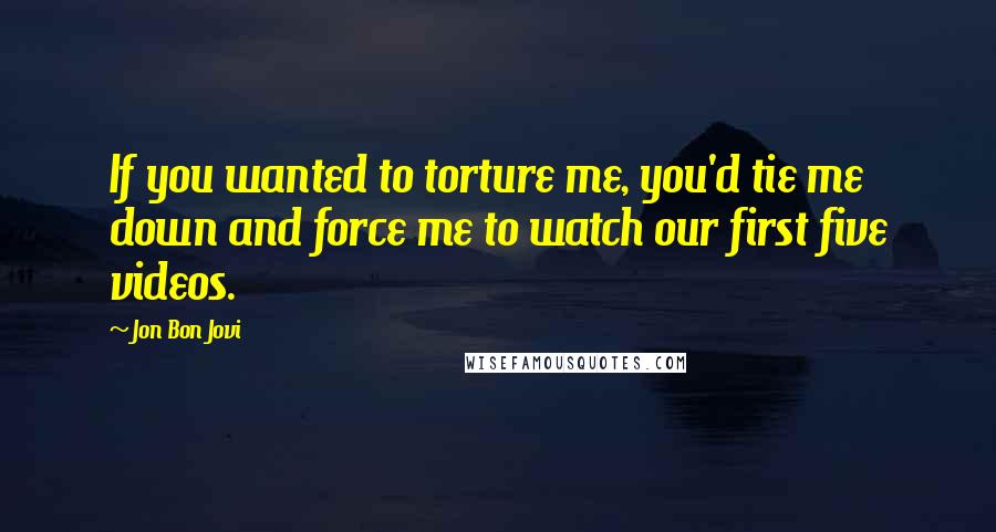Jon Bon Jovi Quotes: If you wanted to torture me, you'd tie me down and force me to watch our first five videos.
