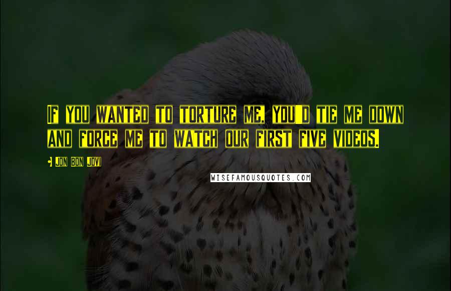 Jon Bon Jovi Quotes: If you wanted to torture me, you'd tie me down and force me to watch our first five videos.