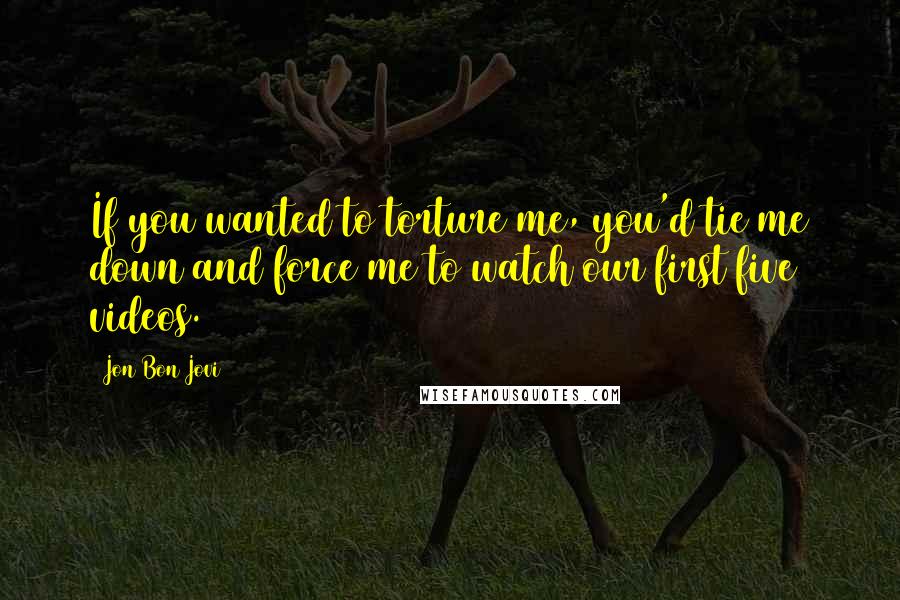 Jon Bon Jovi Quotes: If you wanted to torture me, you'd tie me down and force me to watch our first five videos.