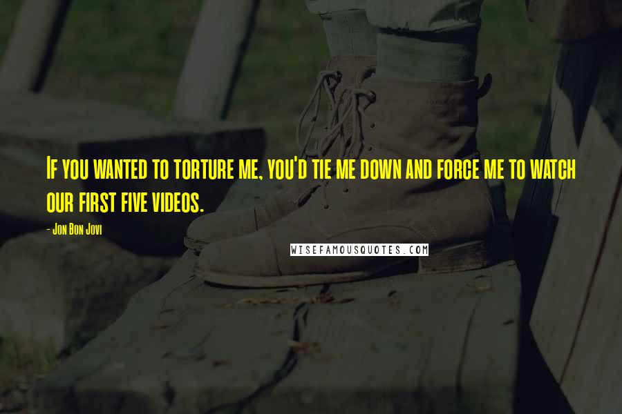 Jon Bon Jovi Quotes: If you wanted to torture me, you'd tie me down and force me to watch our first five videos.
