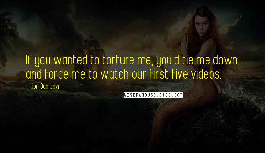 Jon Bon Jovi Quotes: If you wanted to torture me, you'd tie me down and force me to watch our first five videos.