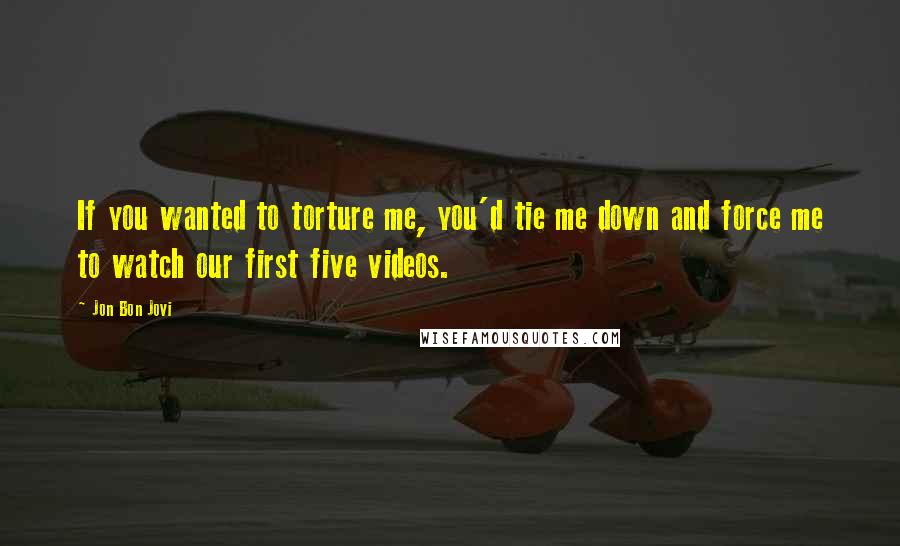 Jon Bon Jovi Quotes: If you wanted to torture me, you'd tie me down and force me to watch our first five videos.