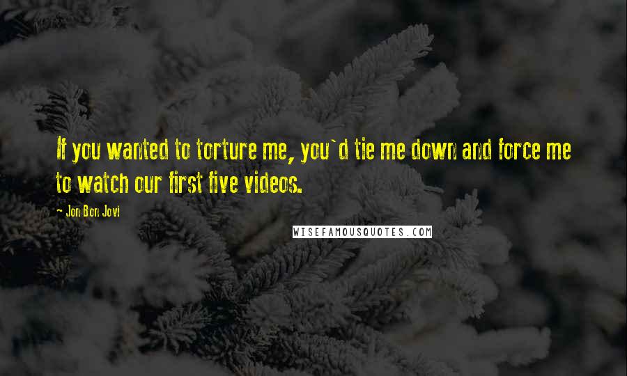 Jon Bon Jovi Quotes: If you wanted to torture me, you'd tie me down and force me to watch our first five videos.
