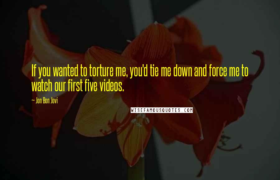 Jon Bon Jovi Quotes: If you wanted to torture me, you'd tie me down and force me to watch our first five videos.