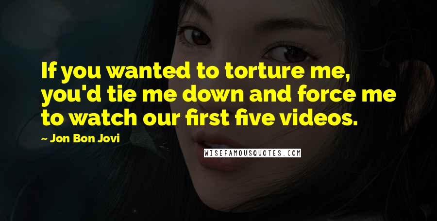 Jon Bon Jovi Quotes: If you wanted to torture me, you'd tie me down and force me to watch our first five videos.
