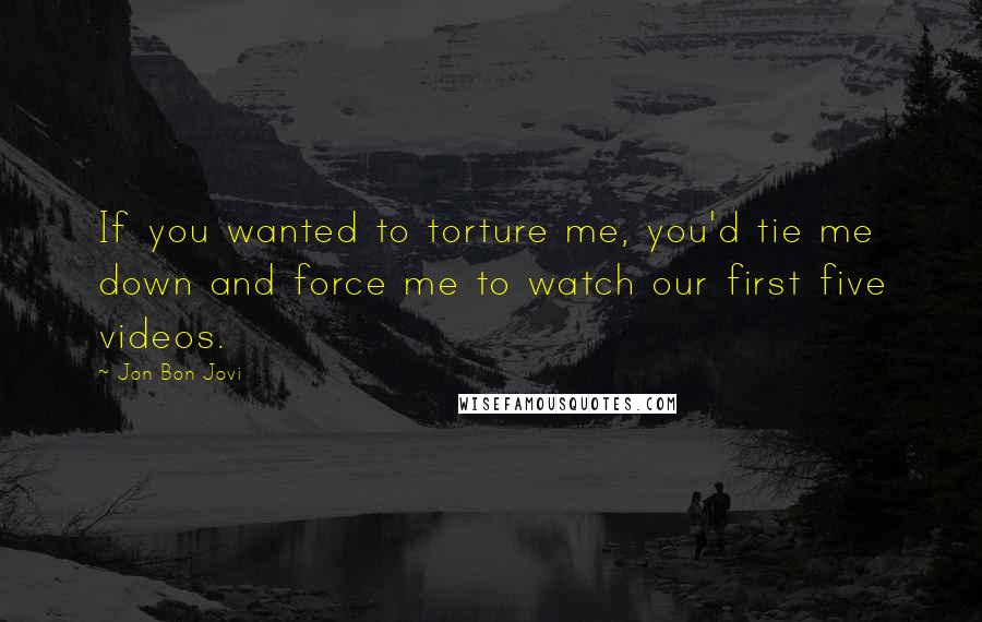 Jon Bon Jovi Quotes: If you wanted to torture me, you'd tie me down and force me to watch our first five videos.
