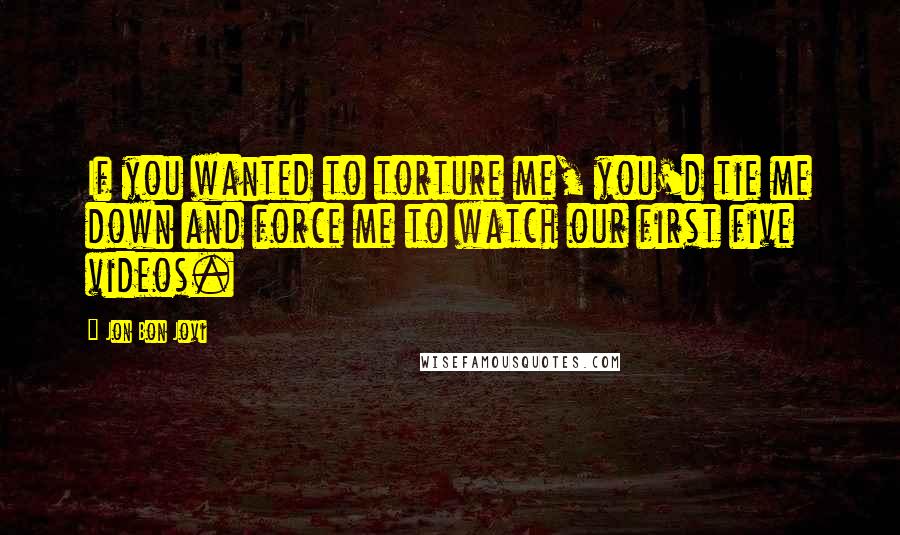 Jon Bon Jovi Quotes: If you wanted to torture me, you'd tie me down and force me to watch our first five videos.