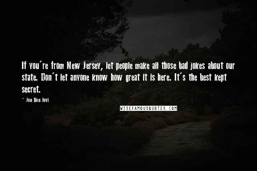 Jon Bon Jovi Quotes: If you're from New Jersey, let people make all those bad jokes about our state. Don't let anyone know how great it is here. It's the best kept secret.