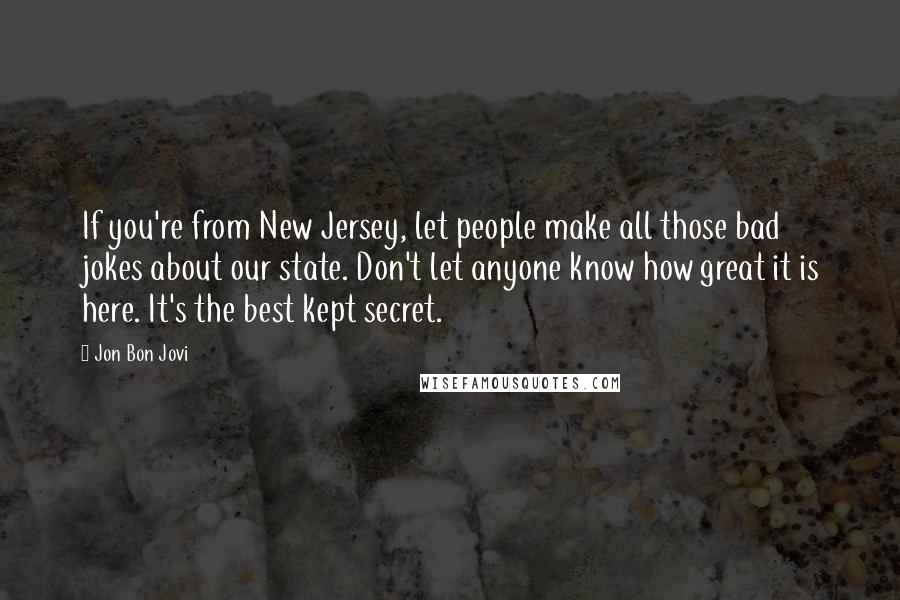 Jon Bon Jovi Quotes: If you're from New Jersey, let people make all those bad jokes about our state. Don't let anyone know how great it is here. It's the best kept secret.