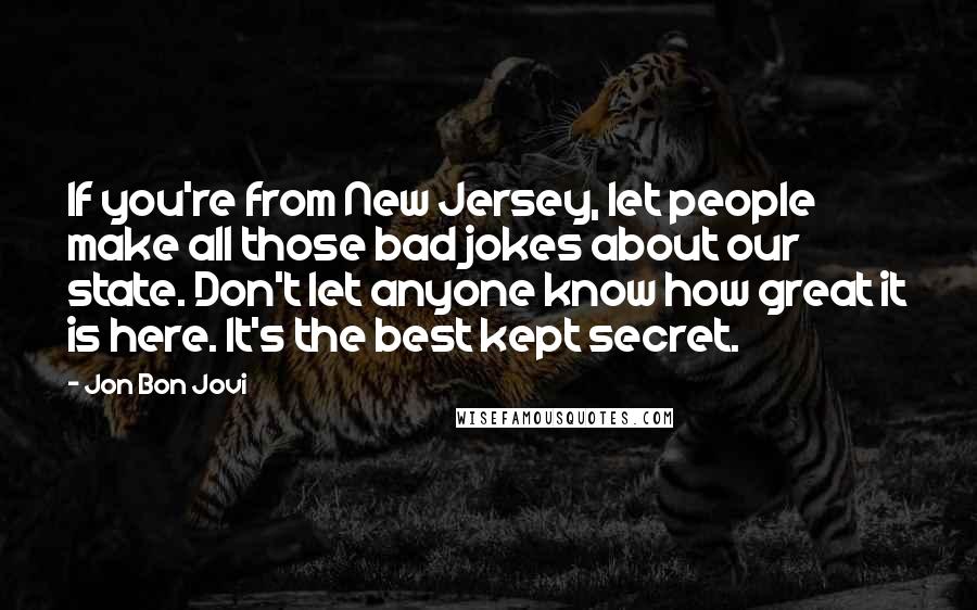 Jon Bon Jovi Quotes: If you're from New Jersey, let people make all those bad jokes about our state. Don't let anyone know how great it is here. It's the best kept secret.