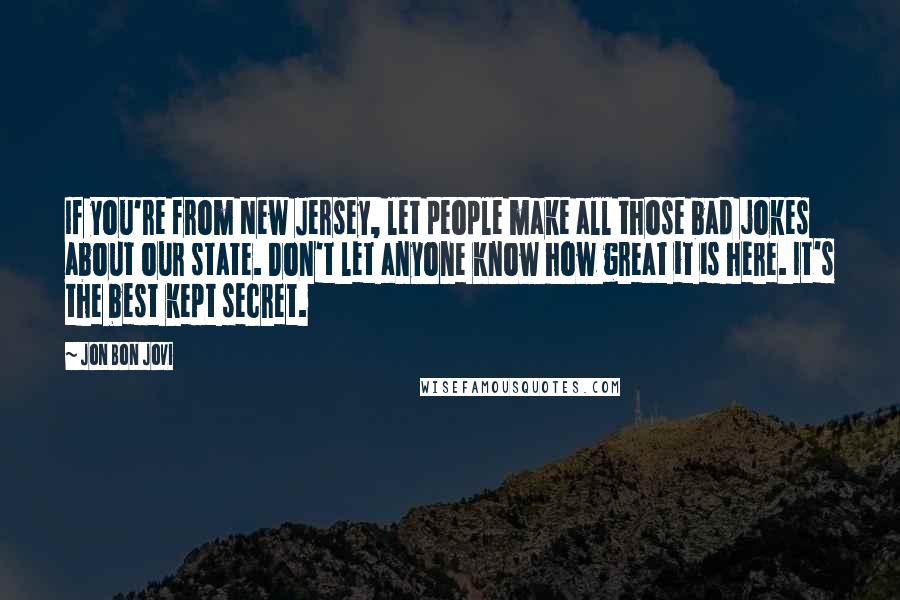 Jon Bon Jovi Quotes: If you're from New Jersey, let people make all those bad jokes about our state. Don't let anyone know how great it is here. It's the best kept secret.